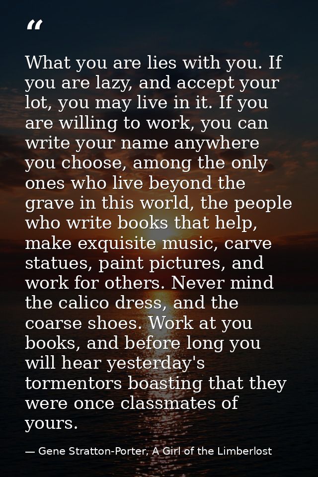 What you are lies with you. If you are lazy, and accept your lot, you may live in it. If you are willing to work, you ca — Gene Stratton-Porter, A Girl of the Limberlost