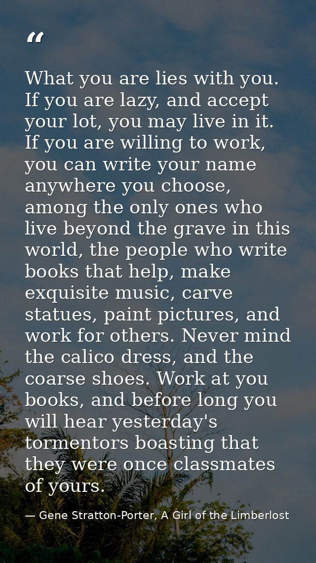 What you are lies with you. If you are lazy, and accept your lot, you may live in it. If you are willing to work, you ca — Gene Stratton-Porter, A Girl of the Limberlost