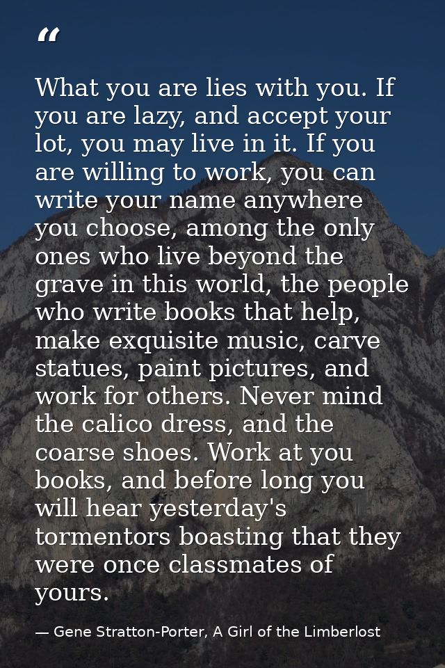 What you are lies with you. If you are lazy, and accept your lot, you may live in it. If you are willing to work, you ca — Gene Stratton-Porter, A Girl of the Limberlost