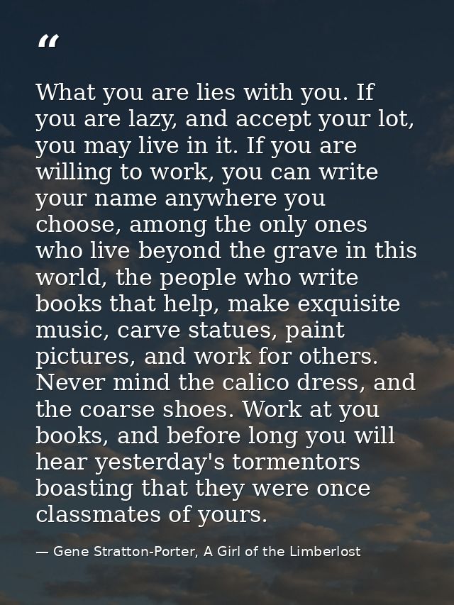 What you are lies with you. If you are lazy, and accept your lot, you may live in it. If you are willing to work, you ca — Gene Stratton-Porter, A Girl of the Limberlost