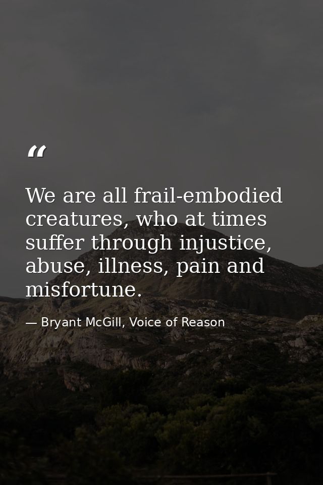 We are all frail-embodied creatures, who at times suffer through injustice, abuse, illness, pain and misfortune. — Bryant McGill, Voice of Reason