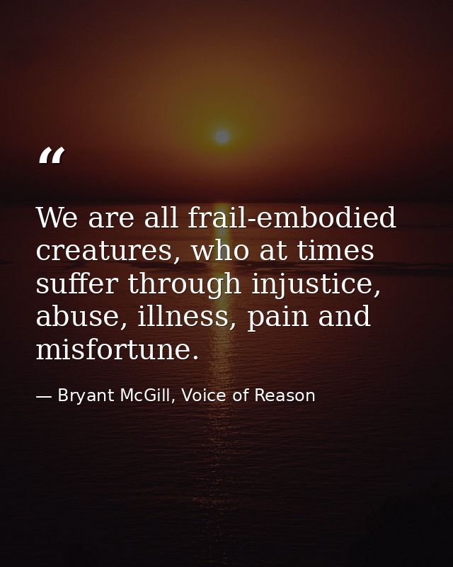 We are all frail-embodied creatures, who at times suffer through injustice, abuse, illness, pain and misfortune. — Bryant McGill, Voice of Reason