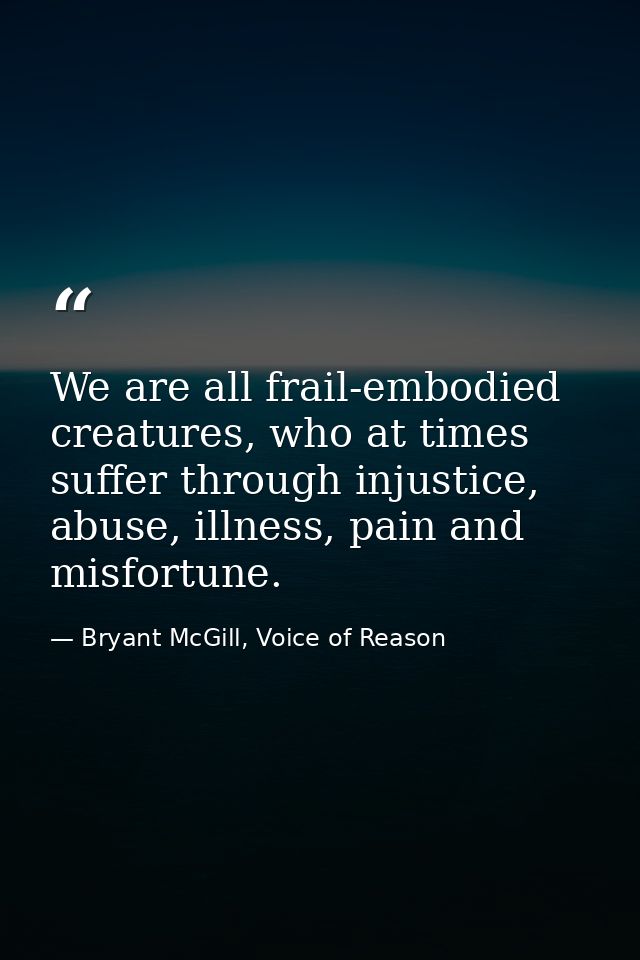 We are all frail-embodied creatures, who at times suffer through injustice, abuse, illness, pain and misfortune. — Bryant McGill, Voice of Reason