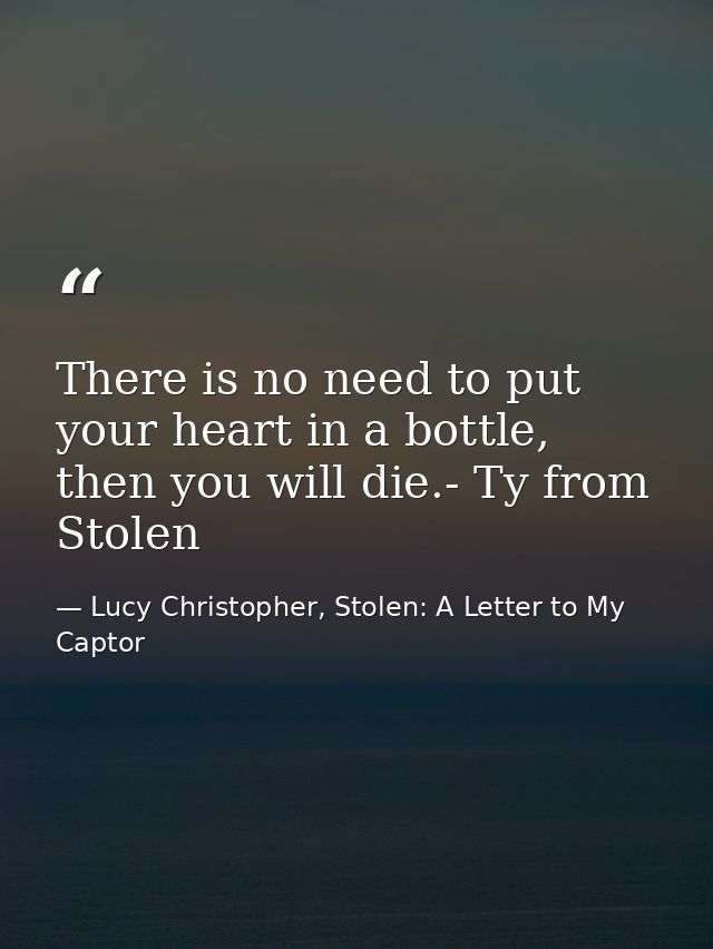 There is no need to put your heart in a bottle, then you will die.- Ty from Stolen — Lucy Christopher, Stolen: A Letter to My Captor