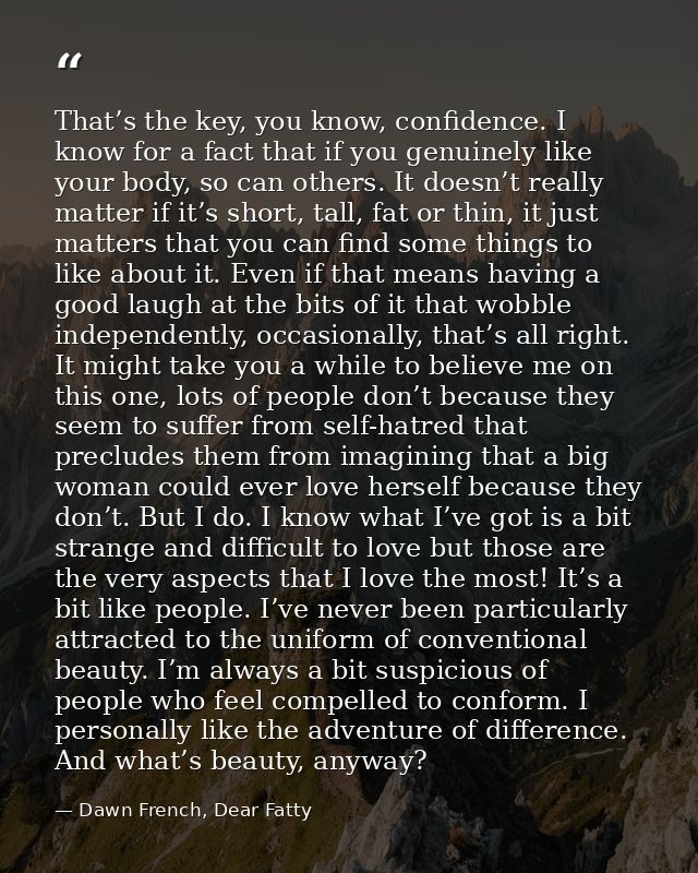 That’s the key, you know, confidence. I know for a fact that if you genuinely like your body, so can others. It doesn’t  — Dawn French, Dear Fatty