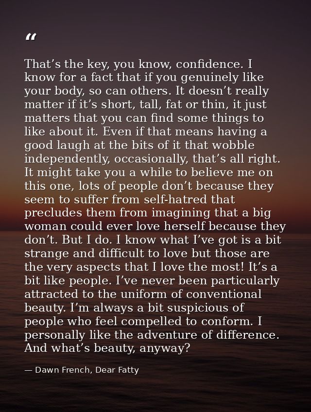 That’s the key, you know, confidence. I know for a fact that if you genuinely like your body, so can others. It doesn’t  — Dawn French, Dear Fatty