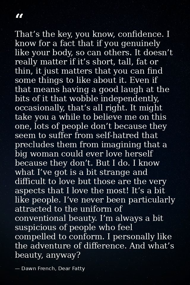 That’s the key, you know, confidence. I know for a fact that if you genuinely like your body, so can others. It doesn’t  — Dawn French, Dear Fatty