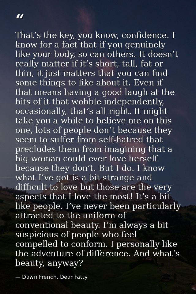 That’s the key, you know, confidence. I know for a fact that if you genuinely like your body, so can others. It doesn’t  — Dawn French, Dear Fatty