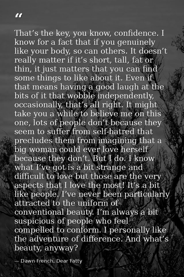 That’s the key, you know, confidence. I know for a fact that if you genuinely like your body, so can others. It doesn’t  — Dawn French, Dear Fatty