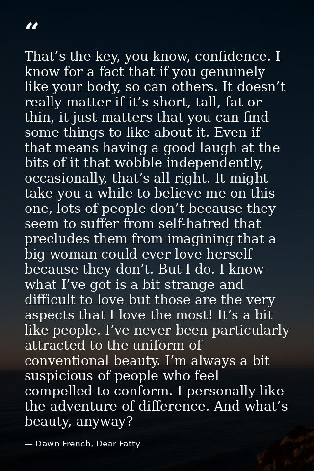 That’s the key, you know, confidence. I know for a fact that if you genuinely like your body, so can others. It doesn’t  — Dawn French, Dear Fatty