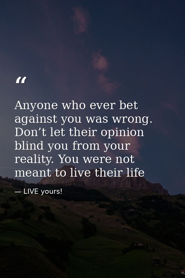 Anyone who ever bet against you was wrong. Don’t let their opinion blind you from your reality. You were not meant to li — LIVE yours!