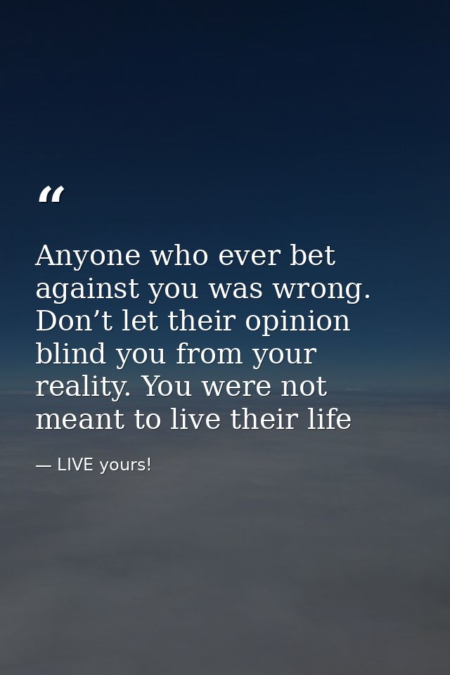 Anyone who ever bet against you was wrong. Don’t let their opinion blind you from your reality. You were not meant to li — LIVE yours!