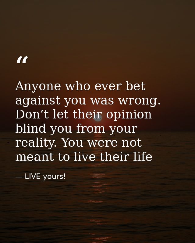 Anyone who ever bet against you was wrong. Don’t let their opinion blind you from your reality. You were not meant to li — LIVE yours!