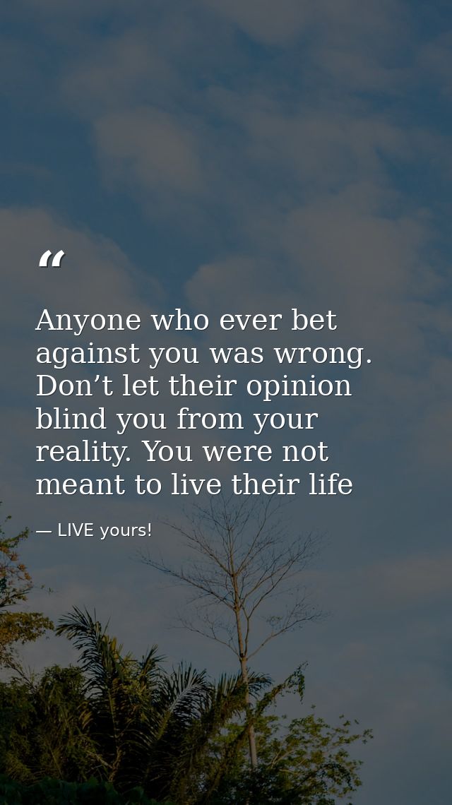 Anyone who ever bet against you was wrong. Don’t let their opinion blind you from your reality. You were not meant to li — LIVE yours!