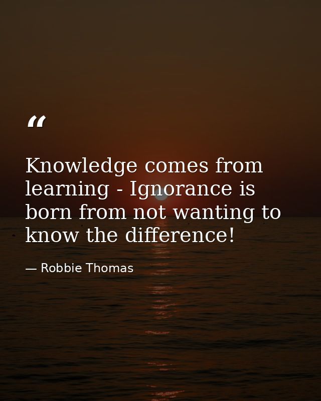 Knowledge comes from learning - Ignorance is born from not wanting to know the difference! — Robbie Thomas
