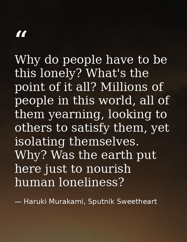 Why do people have to be this lonely? What's the point of it all? Millions of people in this world, all of them yearning — Haruki Murakami, Sputnik Sweetheart