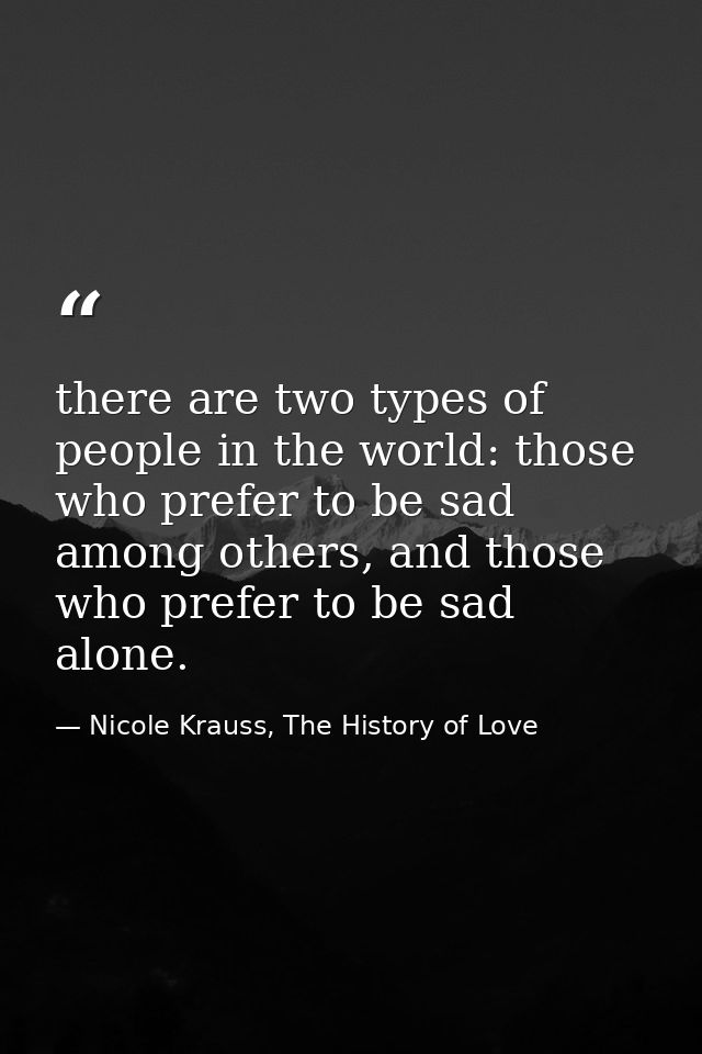 there are two types of people in the world: those who prefer to be sad among others, and those who prefer to be sad alon — Nicole Krauss, The History of Love