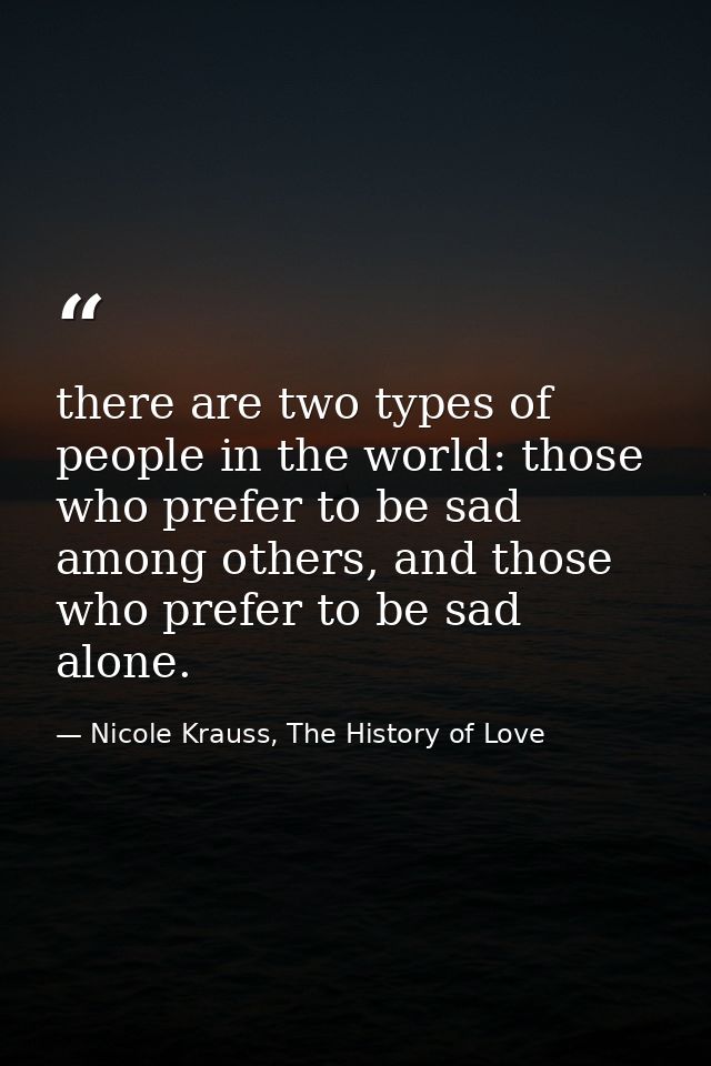 there are two types of people in the world: those who prefer to be sad among others, and those who prefer to be sad alon — Nicole Krauss, The History of Love