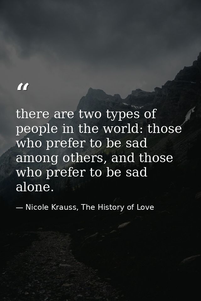there are two types of people in the world: those who prefer to be sad among others, and those who prefer to be sad alon — Nicole Krauss, The History of Love