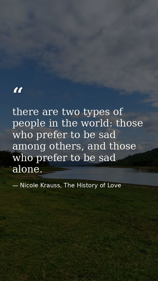 there are two types of people in the world: those who prefer to be sad among others, and those who prefer to be sad alon — Nicole Krauss, The History of Love