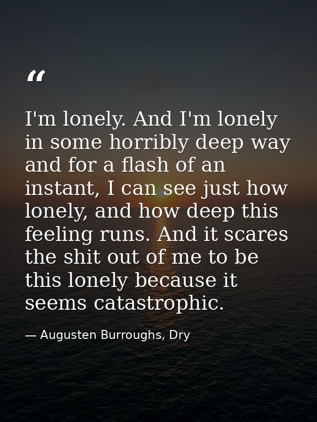 I'm lonely. And I'm lonely in some horribly deep way and for a flash of an instant, I can see just how lonely, and how d — Augusten Burroughs, Dry
