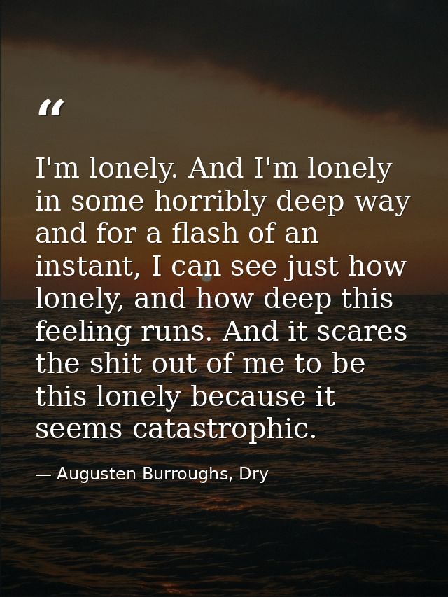 I'm lonely. And I'm lonely in some horribly deep way and for a flash of an instant, I can see just how lonely, and how d — Augusten Burroughs, Dry