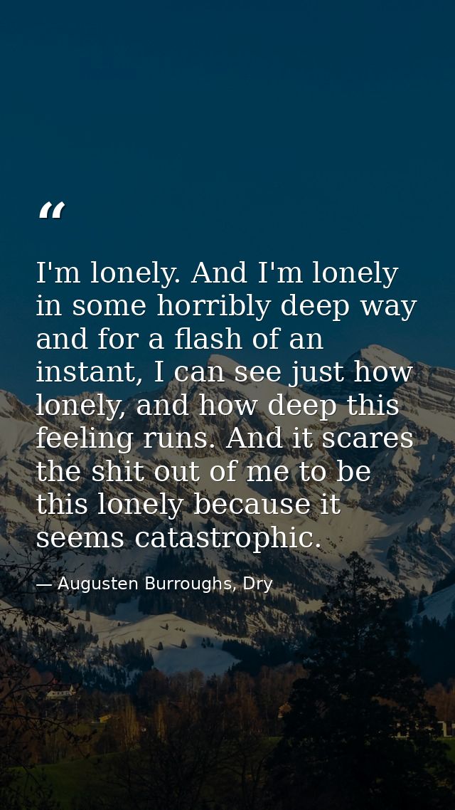 I'm lonely. And I'm lonely in some horribly deep way and for a flash of an instant, I can see just how lonely, and how d — Augusten Burroughs, Dry