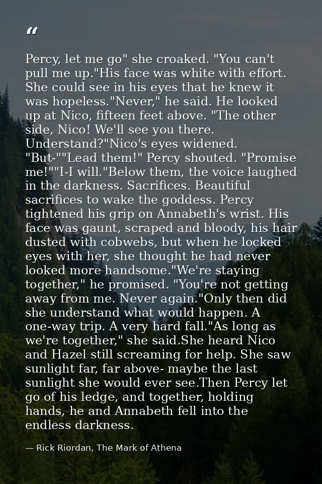 Percy, let me go" she croaked. "You can't pull me up."His face was white with effort. She could see in his eyes that he  — Rick Riordan, The Mark of Athena