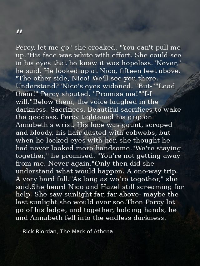 Percy, let me go" she croaked. "You can't pull me up."His face was white with effort. She could see in his eyes that he  — Rick Riordan, The Mark of Athena