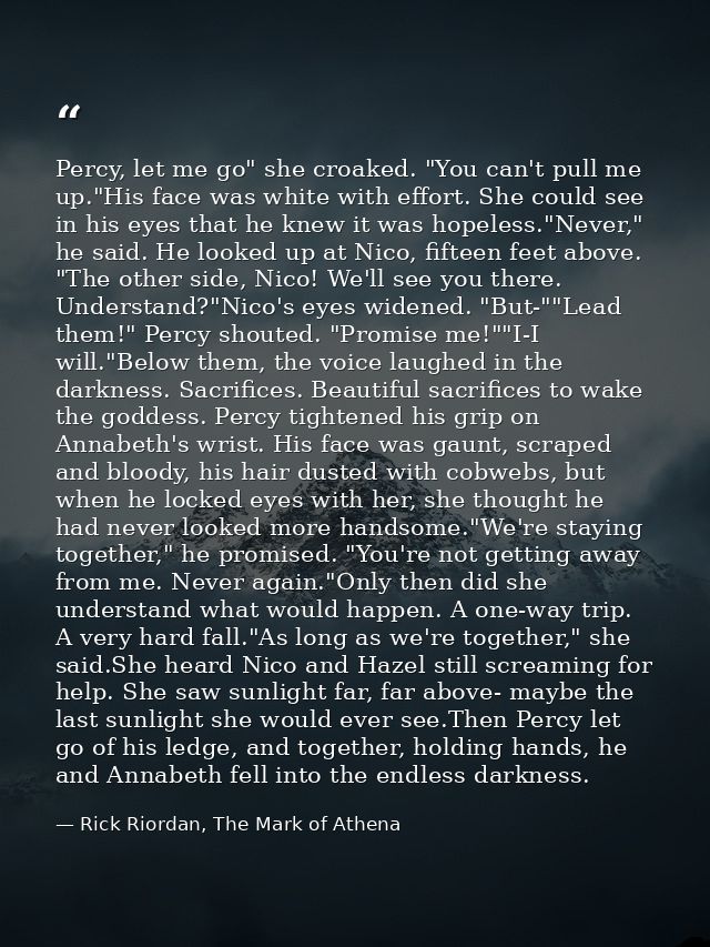 Percy, let me go" she croaked. "You can't pull me up."His face was white with effort. She could see in his eyes that he  — Rick Riordan, The Mark of Athena