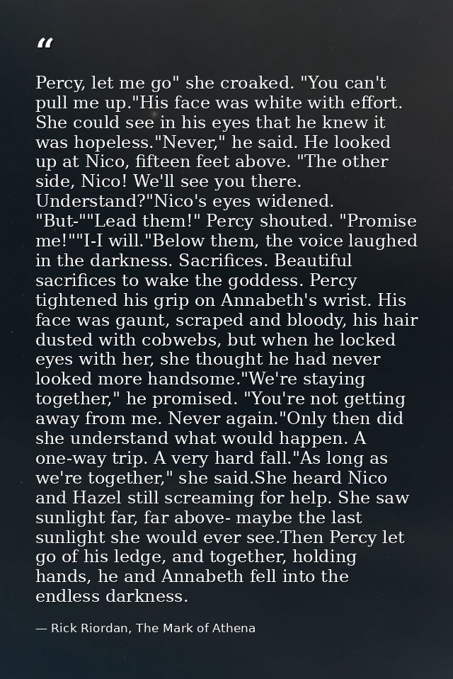 Percy, let me go" she croaked. "You can't pull me up."His face was white with effort. She could see in his eyes that he  — Rick Riordan, The Mark of Athena