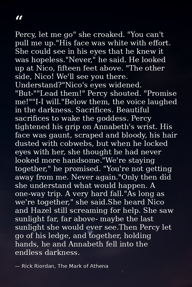 Percy, let me go" she croaked. "You can't pull me up."His face was white with effort. She could see in his eyes that he  — Rick Riordan, The Mark of Athena