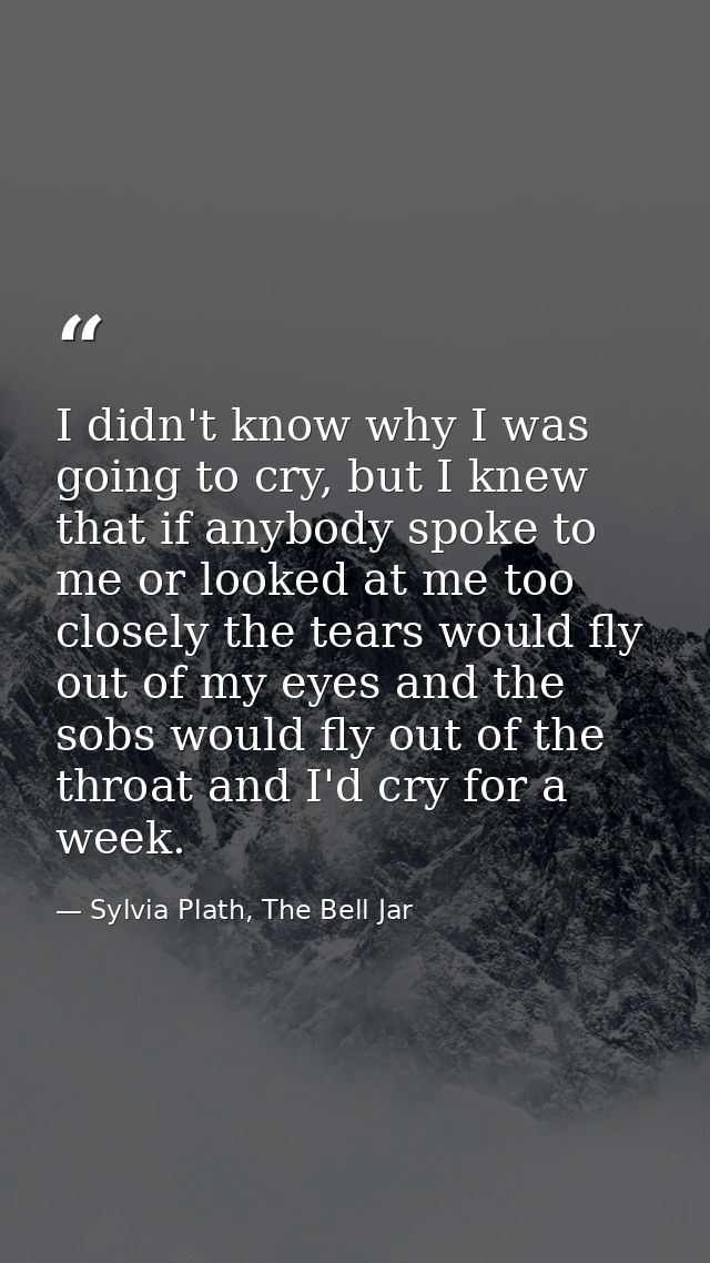 I didn't know why I was going to cry, but I knew that if anybody spoke to me or looked at me too closely the tears would — Sylvia Plath, The Bell Jar