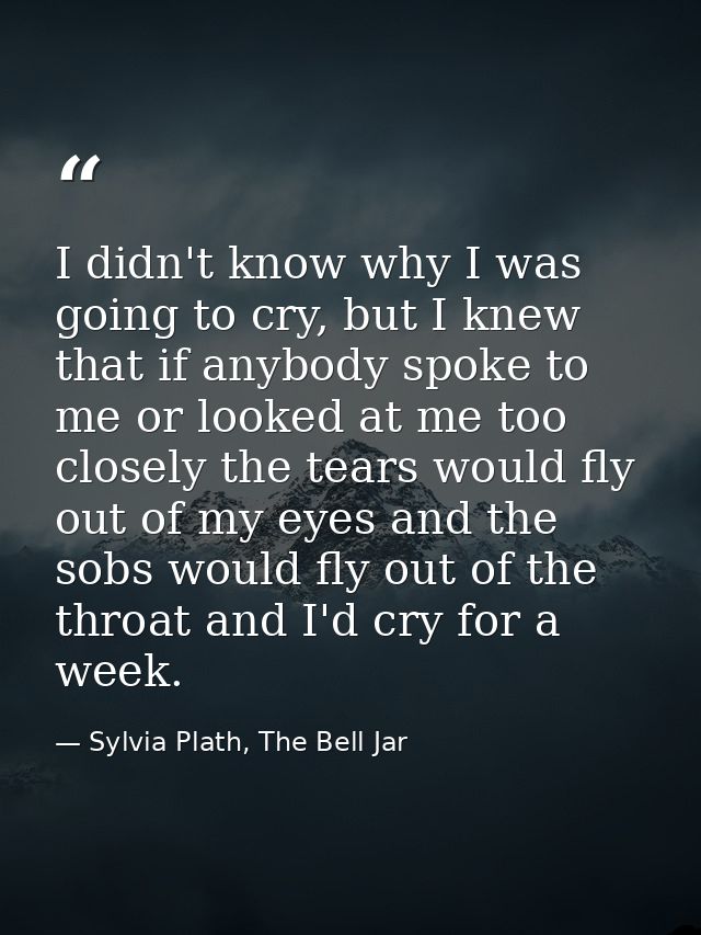 I didn't know why I was going to cry, but I knew that if anybody spoke to me or looked at me too closely the tears would — Sylvia Plath, The Bell Jar