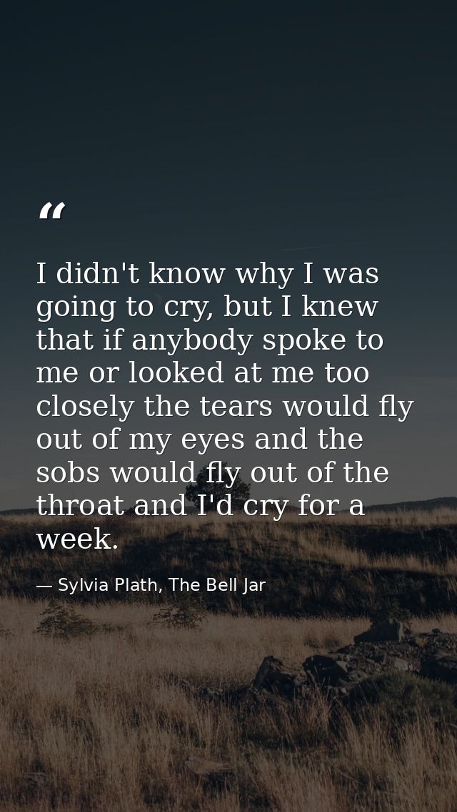 I didn't know why I was going to cry, but I knew that if anybody spoke to me or looked at me too closely the tears would — Sylvia Plath, The Bell Jar