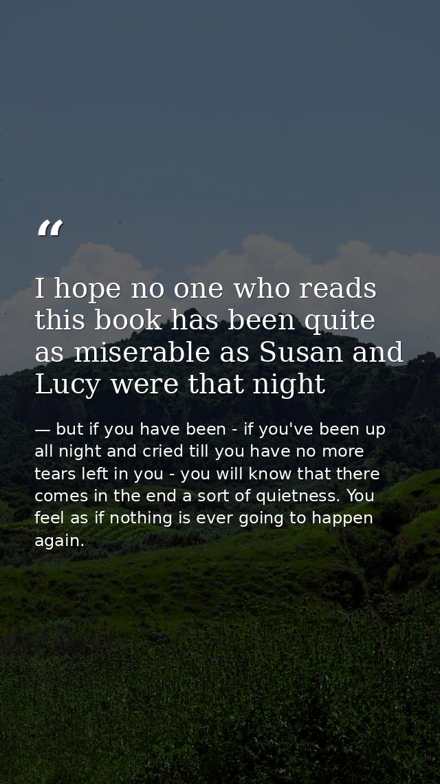 I hope no one who reads this book has been quite as miserable as Susan and Lucy were that night — but if you have been - if you've been up all night and cried till you have no more tears left in you - you will know that there comes in the end a sort of quietness. You feel as if nothing is ever going to happen again.