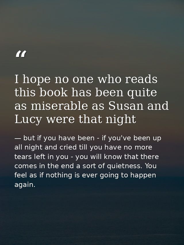 I hope no one who reads this book has been quite as miserable as Susan and Lucy were that night — but if you have been - if you've been up all night and cried till you have no more tears left in you - you will know that there comes in the end a sort of quietness. You feel as if nothing is ever going to happen again.
