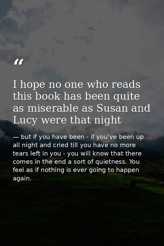 I hope no one who reads this book has been quite as miserable as Susan and Lucy were that night — but if you have been - if you've been up all night and cried till you have no more tears left in you - you will know that there comes in the end a sort of quietness. You feel as if nothing is ever going to happen again.