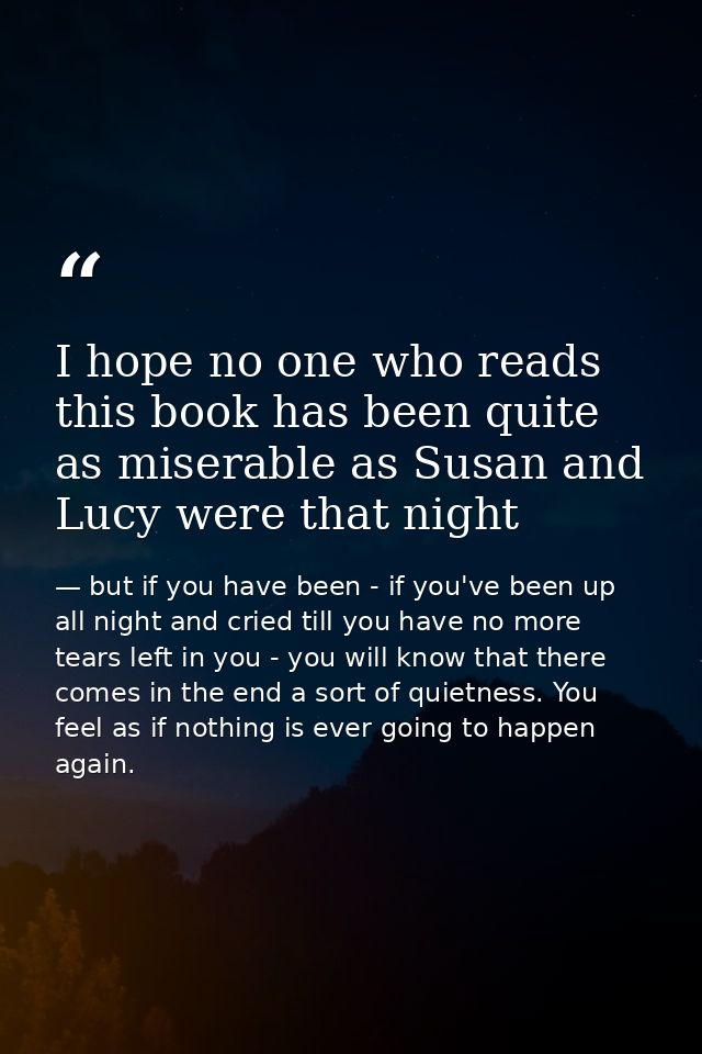 I hope no one who reads this book has been quite as miserable as Susan and Lucy were that night — but if you have been - if you've been up all night and cried till you have no more tears left in you - you will know that there comes in the end a sort of quietness. You feel as if nothing is ever going to happen again.