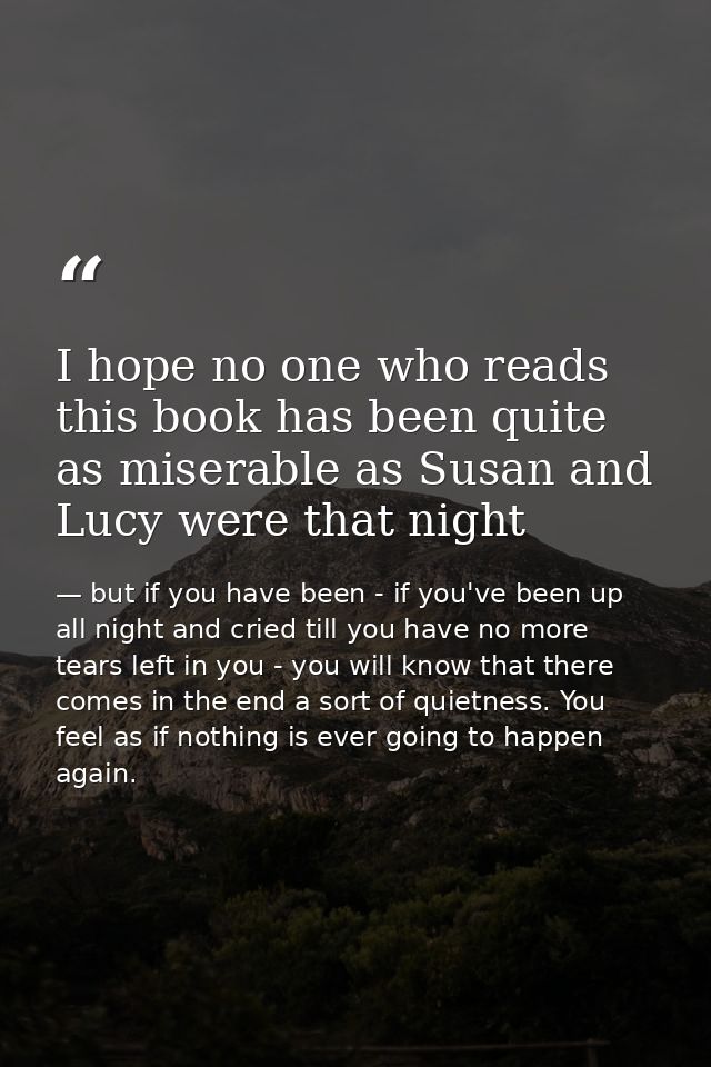 I hope no one who reads this book has been quite as miserable as Susan and Lucy were that night — but if you have been - if you've been up all night and cried till you have no more tears left in you - you will know that there comes in the end a sort of quietness. You feel as if nothing is ever going to happen again.