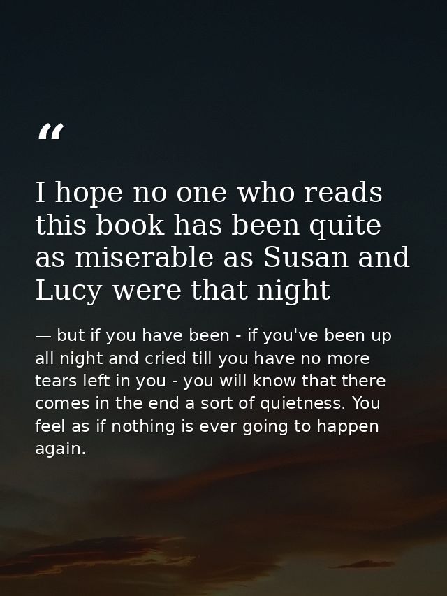 I hope no one who reads this book has been quite as miserable as Susan and Lucy were that night — but if you have been - if you've been up all night and cried till you have no more tears left in you - you will know that there comes in the end a sort of quietness. You feel as if nothing is ever going to happen again.