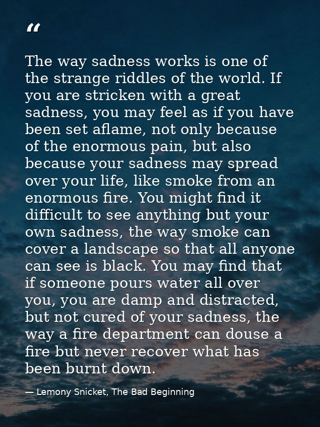 The way sadness works is one of the strange riddles of the world. If you are stricken with a great sadness, you may feel — Lemony Snicket, The Bad Beginning