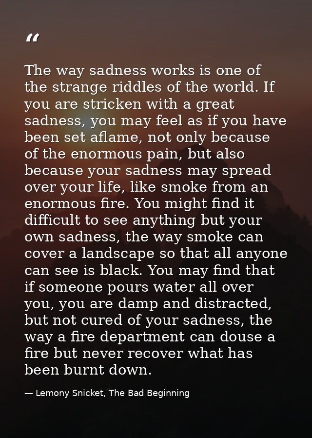 The way sadness works is one of the strange riddles of the world. If you are stricken with a great sadness, you may feel — Lemony Snicket, The Bad Beginning