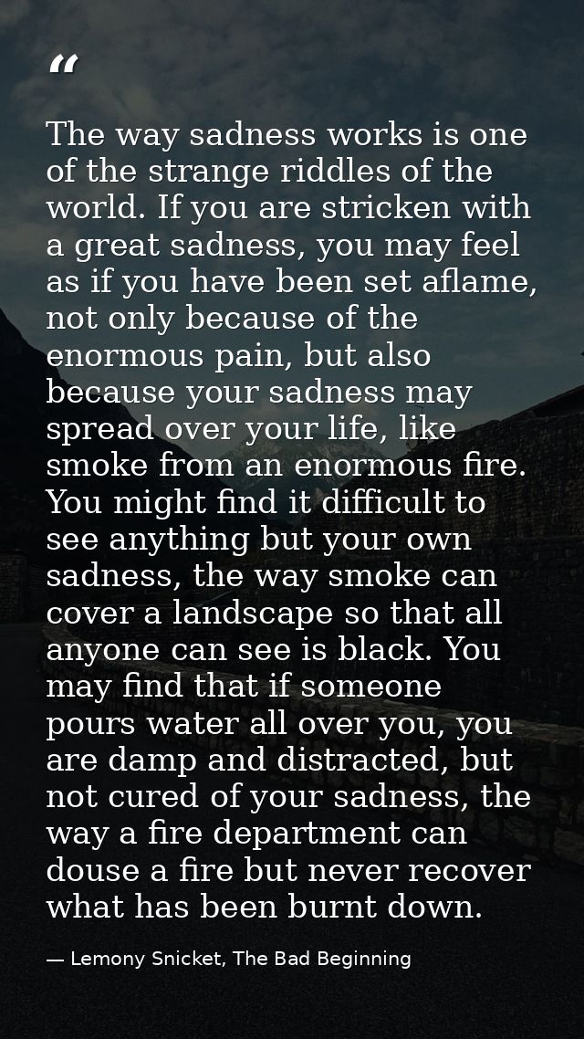 The way sadness works is one of the strange riddles of the world. If you are stricken with a great sadness, you may feel — Lemony Snicket, The Bad Beginning