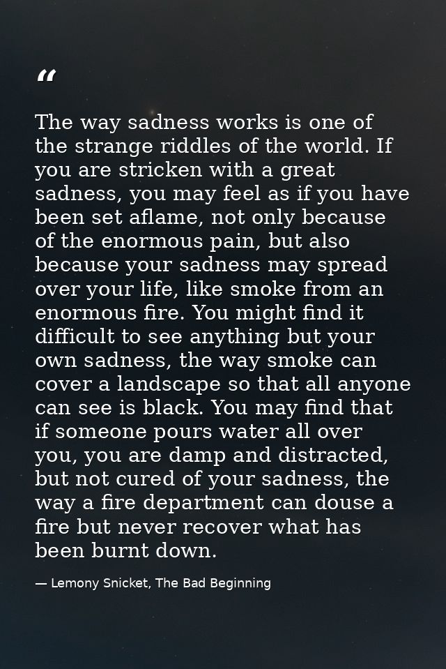 The way sadness works is one of the strange riddles of the world. If you are stricken with a great sadness, you may feel — Lemony Snicket, The Bad Beginning