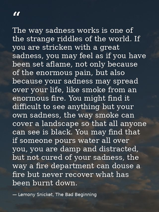 The way sadness works is one of the strange riddles of the world. If you are stricken with a great sadness, you may feel — Lemony Snicket, The Bad Beginning