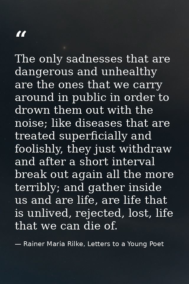 The only sadnesses that are dangerous and unhealthy are the ones that we carry around in public in order to drown them o — Rainer Maria Rilke, Letters to a Young Poet