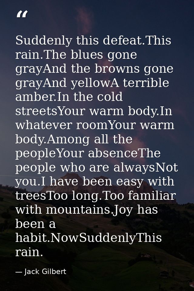 Suddenly this defeat.This rain.The blues gone grayAnd the browns gone grayAnd yellowA terrible amber.In the cold streets — Jack Gilbert