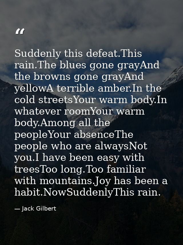 Suddenly this defeat.This rain.The blues gone grayAnd the browns gone grayAnd yellowA terrible amber.In the cold streets — Jack Gilbert