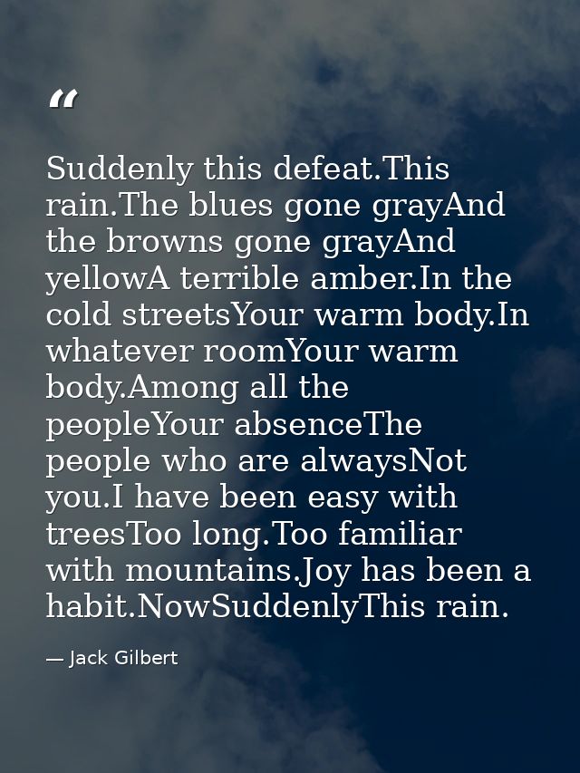 Suddenly this defeat.This rain.The blues gone grayAnd the browns gone grayAnd yellowA terrible amber.In the cold streets — Jack Gilbert